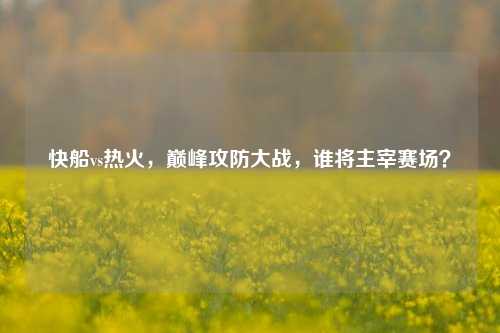 快船vs热火,巅峰攻防大战,谁将主宰赛场?