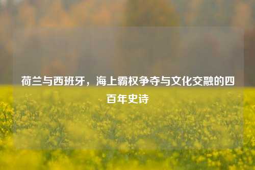 荷兰与西班牙，海上霸权争夺与文化交融的四百年史诗
