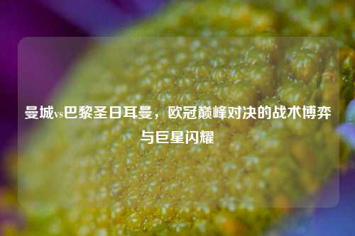 曼城vs巴黎圣日耳曼，欧冠巅峰对决的战术博弈与巨星闪耀