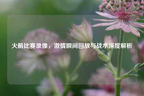火箭比赛录像，激情瞬间回放与战术深度解析