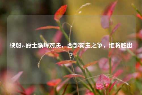 快船vs爵士巅峰对决,西部霸主之争,谁将胜出?
