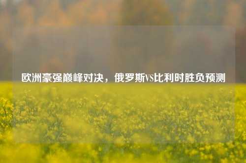 欧洲豪强巅峰对决，俄罗斯VS比利时胜负预测