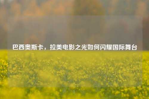 巴西奥斯卡，拉美电影之光如何闪耀国际舞台