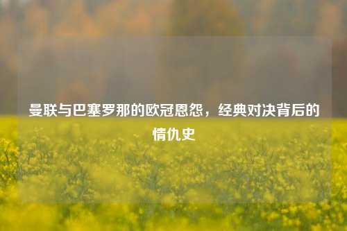 曼联与巴塞罗那的欧冠恩怨，经典对决背后的情仇史